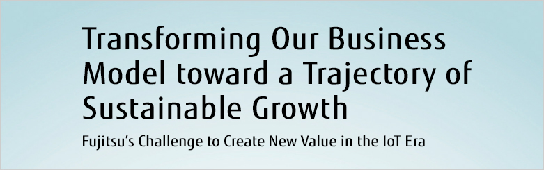 Transforming Our Business Model toward a Trajectory of Sustainable Growth Fujitsu's Challenge to Create New Value in the IoT Era